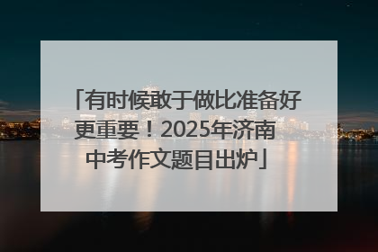 有时候敢于做比准备好更重要！2025年济南中考作文题目出炉