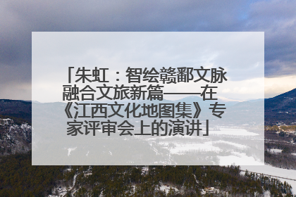 朱虹：智绘赣鄱文脉 融合文旅新篇——在《江西文化地图集》专家评审会上的演讲