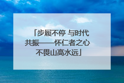步履不停 与时代共振——怀仁者之心 不畏山高水远