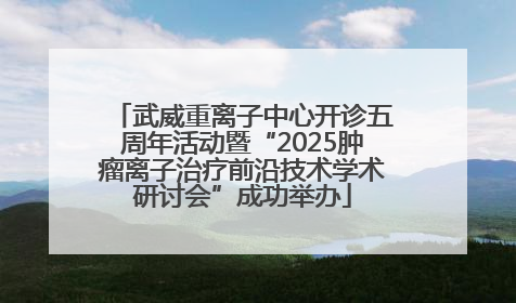 武威重离子中心开诊五周年活动暨“2025肿瘤离子治疗前沿技术学术研讨会”成功举办