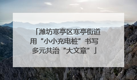 潍坊寒亭区寒亭街道用“小小充电桩”书写多元共治“大文章”