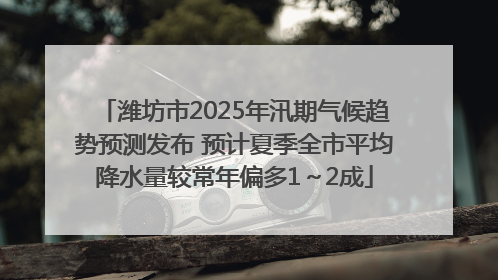 潍坊市2025年汛期气候趋势预测发布 预计夏季全市平均降水量较常年偏多1～2成