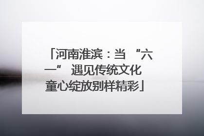 河南淮滨：当 “六一” 遇见传统文化 童心绽放别样精彩