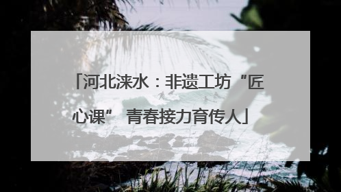 河北涞水：非遗工坊“匠心课” 青春接力育传人