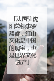 法国驻沈阳总领事罗毅睿：红山文化是中国的瑰宝，也是世界文化遗产