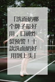 洗面奶哪个牌子最好用，口碑炸裂预警！十款洗面奶好用到上头