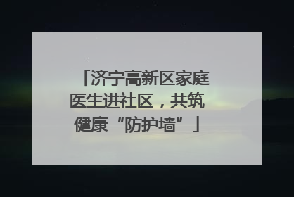 济宁高新区家庭医生进社区，共筑健康“防护墙”