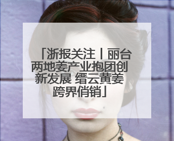 浙报关注丨丽台两地姜产业抱团创新发展 缙云黄姜跨界俏销