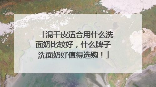 混干皮适合用什么洗面奶比较好，什么牌子洗面奶好值得选购！