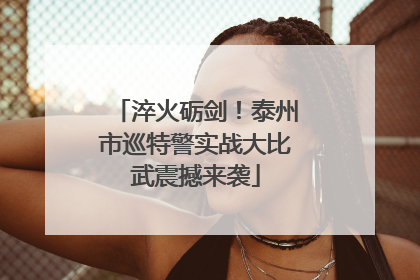 淬火砺剑！泰州市巡特警实战大比武震撼来袭