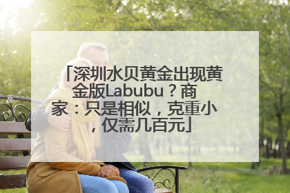 深圳水贝黄金出现黄金版Labubu？商家：只是相似，克重小，仅需几百元