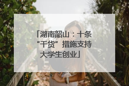 湖南韶山：十条“干货”措施支持大学生创业
