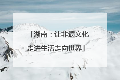 湖南：让非遗文化走进生活走向世界