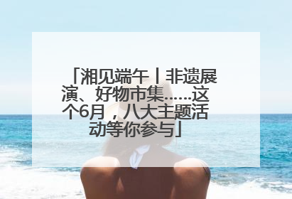 湘见端午丨非遗展演、好物市集……这个6月，八大主题活动等你参与