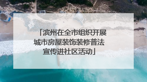 滨州在全市组织开展城市房屋装饰装修普法宣传进社区活动