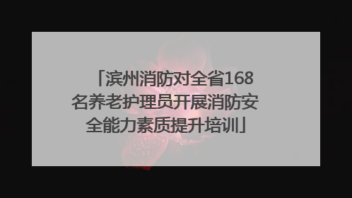 滨州消防对全省168名养老护理员开展消防安全能力素质提升培训