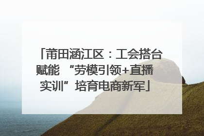 莆田涵江区：工会搭台赋能 “劳模引领+直播实训”培育电商新军