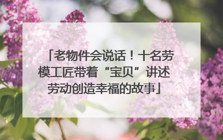 老物件会说话！十名劳模工匠带着“宝贝”讲述劳动创造幸福的故事