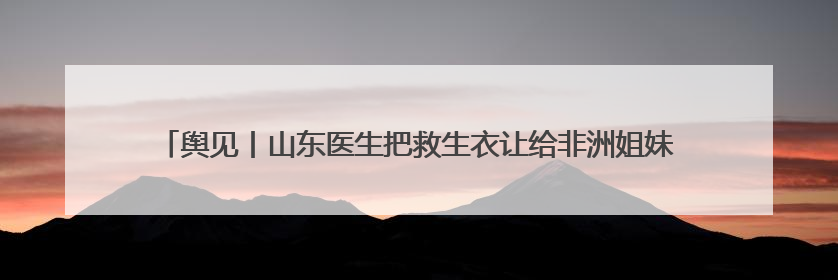 舆见丨山东医生把救生衣让给非洲姐妹：一袭白衫深刻诠释人类命运共同体