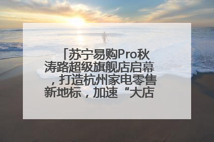 苏宁易购Pro秋涛路超级旗舰店启幕，打造杭州家电零售新地标，加速“大店攻略”全省布局