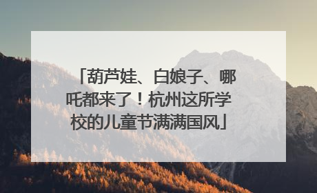 葫芦娃、白娘子、哪吒都来了！杭州这所学校的儿童节满满国风