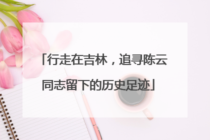 行走在吉林，追寻陈云同志留下的历史足迹