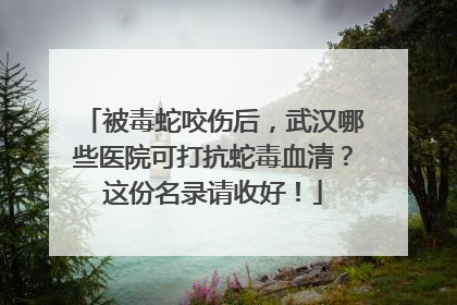 被毒蛇咬伤后，武汉哪些医院可打抗蛇毒血清？这份名录请收好！