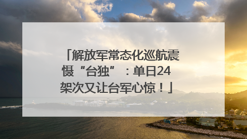 解放军常态化巡航震慑“台独”：单日24架次又让台军心惊！