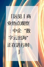 远见丨商业热点观察：中企“数字云出海”正在进行时