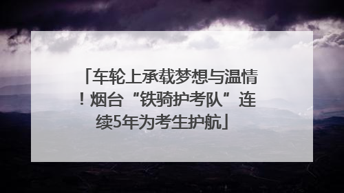 车轮上承载梦想与温情！烟台“铁骑护考队”连续5年为考生护航