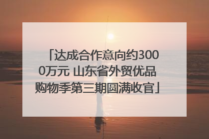 达成合作意向约3000万元 山东省外贸优品购物季第三期圆满收官