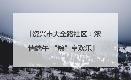资兴市大全路社区：浓情端午 “粽”享欢乐