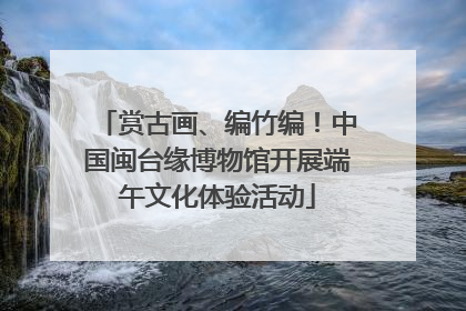 赏古画、编竹编！中国闽台缘博物馆开展端午文化体验活动