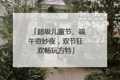 超级儿童节、端午奇妙夜，双节狂欢畅玩方特