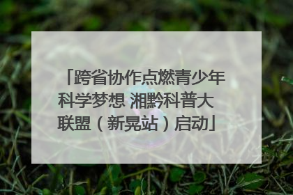 跨省协作点燃青少年科学梦想 湘黔科普大联盟（新晃站）启动