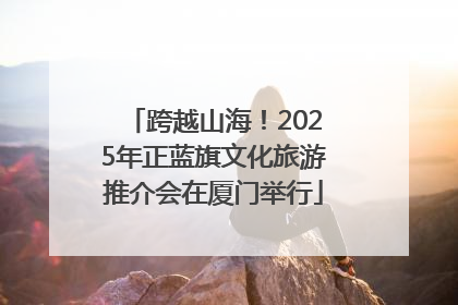 跨越山海！2025年正蓝旗文化旅游推介会在厦门举行