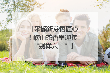 采撷新芽悟匠心！崂山茶香里迎接“别样六一”