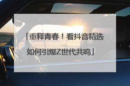 重释青春！看抖音精选如何引爆Z世代共鸣