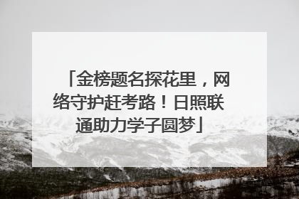 金榜题名探花里，网络守护赶考路！日照联通助力学子圆梦