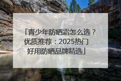 青少年防晒霜怎么选？优质推荐：2025热门好用防晒品牌精选
