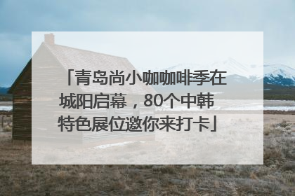 青岛尚小咖咖啡季在城阳启幕，80个中韩特色展位邀你来打卡