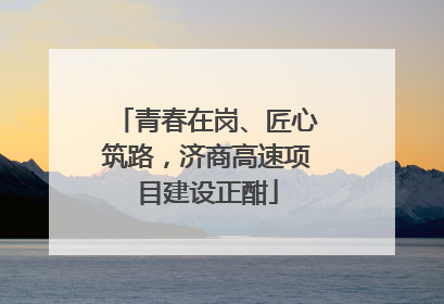 青春在岗、匠心筑路，济商高速项目建设正酣