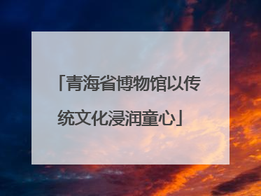 青海省博物馆以传统文化浸润童心