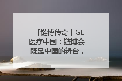 链博传奇｜GE医疗中国：链博会既是中国的舞台，也是世界的橱窗