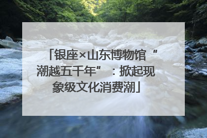银座×山东博物馆“潮越五千年”：掀起现象级文化消费潮