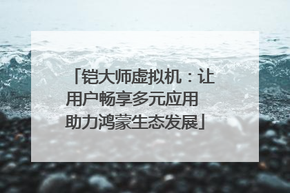 铠大师虚拟机：让用户畅享多元应用 助力鸿蒙生态发展