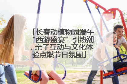 长春动植物园端午“西游盛宴”引热潮，亲子互动与文化体验点燃节日氛围