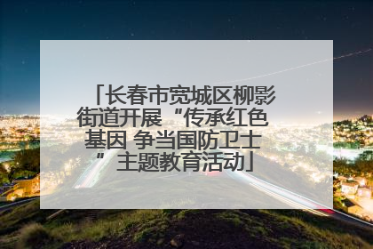 长春市宽城区柳影街道开展“传承红色基因 争当国防卫士”主题教育活动