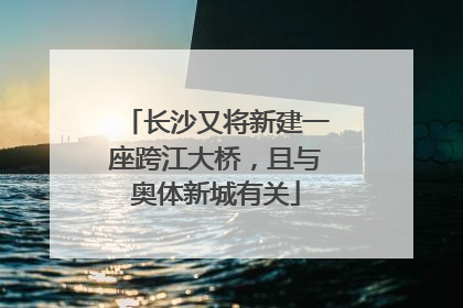 长沙又将新建一座跨江大桥，且与奥体新城有关