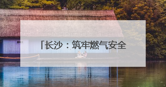 长沙：筑牢燃气安全网 守护万家烟火气